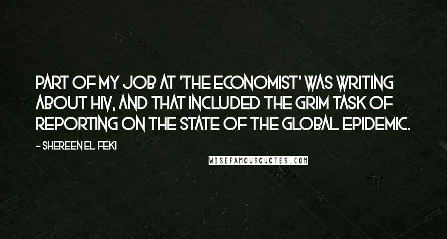 Shereen El Feki quotes: Part of my job at 'The Economist' was writing about HIV, and that included the grim task of reporting on the state of the global epidemic. Shereen El Feki quotes: Part of my job at 'The Economist' was writing about HIV, and that included the grim task of reporting on the state of the global epidemic.