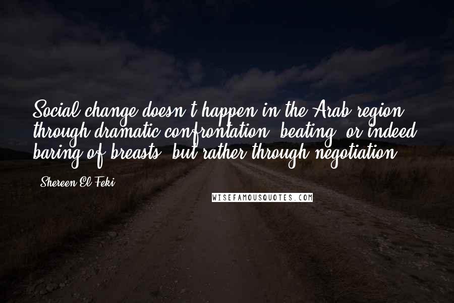 Shereen El Feki quotes: Social change doesn't happen in the Arab region through dramatic confrontation, beating, or indeed, baring of breasts, but rather through negotiation. Shereen El Feki quotes: Social change doesn't happen in the Arab region through dramatic confrontation, beating, or indeed, baring of breasts, but rather through negotiation.