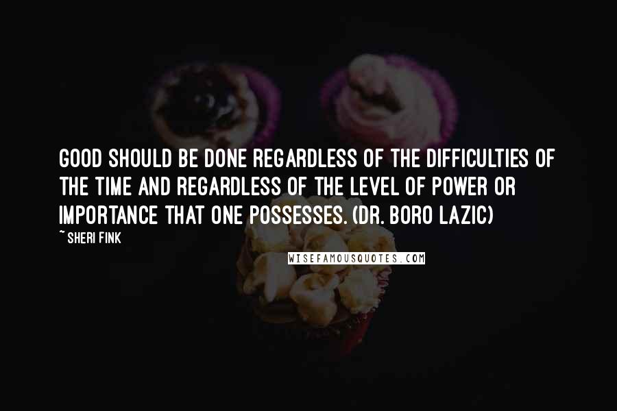 Sheri Fink quotes: Good should be done regardless of the difficulties of the time and regardless of the level of power or importance that one possesses. (Dr. Boro Lazic) Sheri Fink quotes: Good should be done regardless of the difficulties of the time and regardless of the level of power or importance that one possesses. (Dr. Boro Lazic)