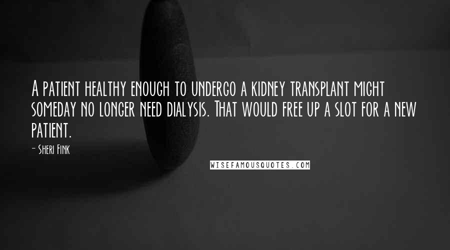 Sheri Fink quotes: A patient healthy enough to undergo a kidney transplant might someday no longer need dialysis. That would free up a slot for a new patient. Sheri Fink quotes: A patient healthy enough to undergo a kidney transplant might someday no longer need dialysis. That would free up a slot for a new patient.