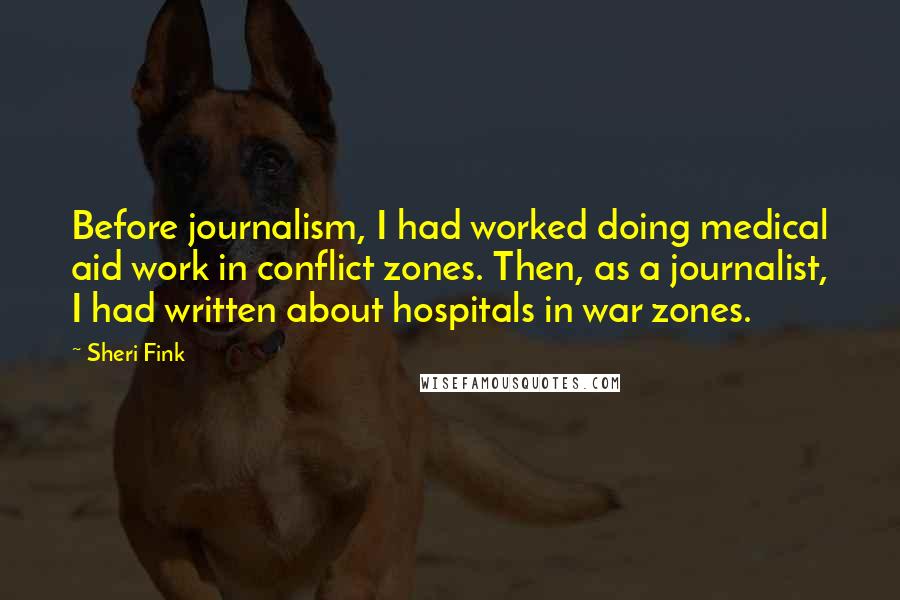 Sheri Fink quotes: Before journalism, I had worked doing medical aid work in conflict zones. Then, as a journalist, I had written about hospitals in war zones. Sheri Fink quotes: Before journalism, I had worked doing medical aid work in conflict zones. Then, as a journalist, I had written about hospitals in war zones.