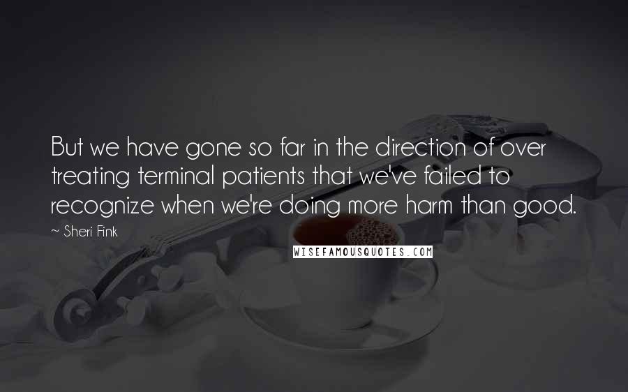 Sheri Fink quotes: But we have gone so far in the direction of over treating terminal patients that we've failed to recognize when we're doing more harm than good. Sheri Fink quotes: But we have gone so far in the direction of over treating terminal patients that we've failed to recognize when we're doing more harm than good.
