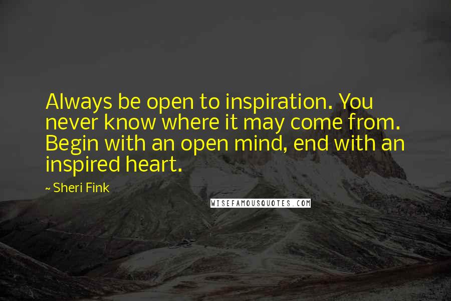 Sheri Fink quotes: Always be open to inspiration. You never know where it may come from. Begin with an open mind, end with an inspired heart. Sheri Fink quotes: Always be open to inspiration. You never know where it may come from. Begin with an open mind, end with an inspired heart.