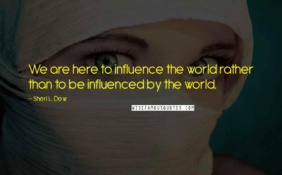 Sheri L. Dew quotes: We are here to influence the world rather than to be influenced by the world.