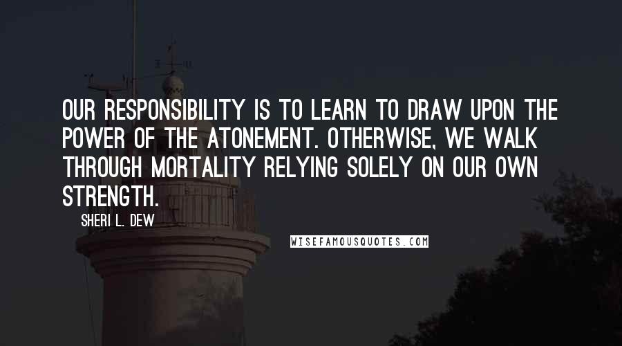 Sheri L. Dew quotes: Our responsibility is to learn to draw upon the power of the Atonement. Otherwise, we walk through mortality relying solely on our own strength.