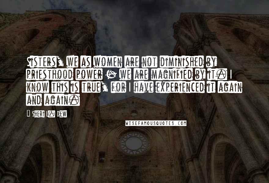 Sheri L. Dew quotes: Sisters, we as women are not diminished by priesthood power - we are magnified by it. I know this is true, for I have experienced it again and again.