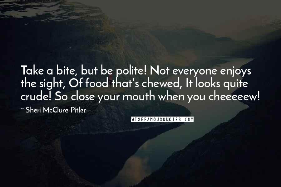 Sheri McClure-Pitler quotes: Take a bite, but be polite! Not everyone enjoys the sight, Of food that's chewed, It looks quite crude! So close your mouth when you cheeeeew!