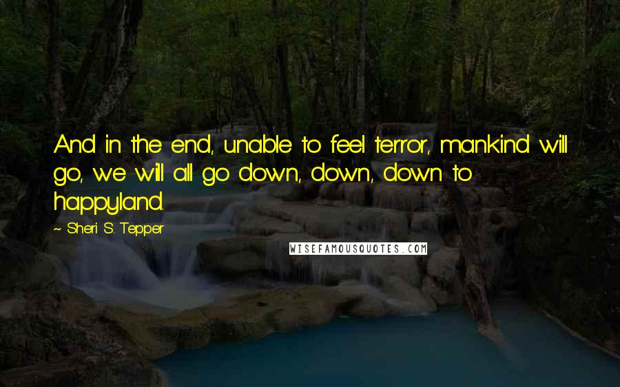 Sheri S. Tepper quotes: And in the end, unable to feel terror, mankind will go, we will all go down, down, down to happyland.