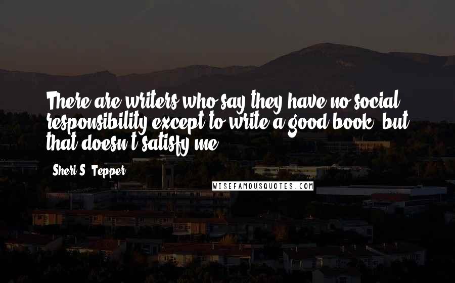 Sheri S. Tepper quotes: There are writers who say they have no social responsibility except to write a good book, but that doesn't satisfy me.