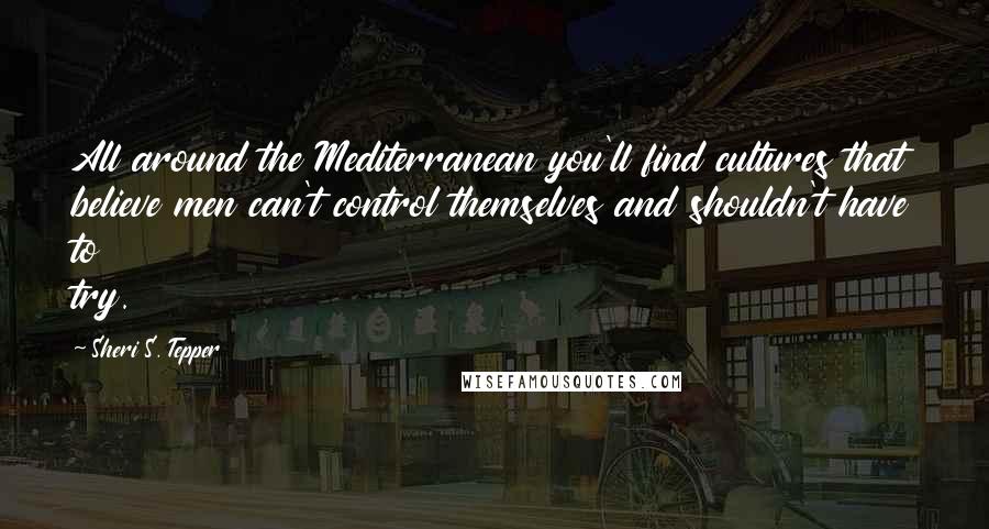 Sheri S. Tepper quotes: All around the Mediterranean you'll find cultures that believe men can't control themselves and shouldn't have to try.