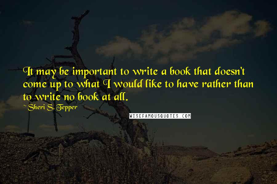 Sheri S. Tepper quotes: It may be important to write a book that doesn't come up to what I would like to have rather than to write no book at all.