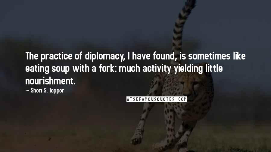 Sheri S. Tepper quotes: The practice of diplomacy, I have found, is sometimes like eating soup with a fork: much activity yielding little nourishment.