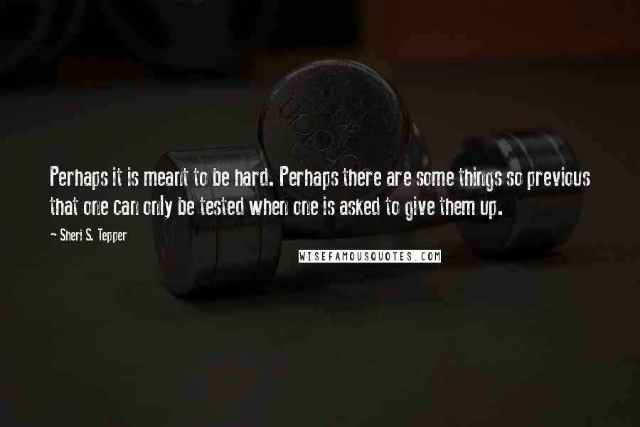 Sheri S. Tepper quotes: Perhaps it is meant to be hard. Perhaps there are some things so previous that one can only be tested when one is asked to give them up.