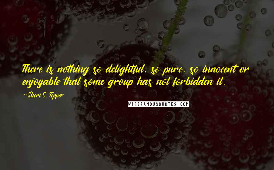 Sheri S. Tepper quotes: There is nothing so delightful, so pure, so innocent or enjoyable that some group has not forbidden it.