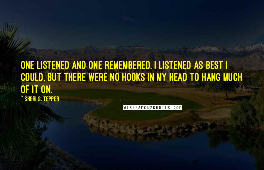 Sheri S. Tepper quotes: One listened and one remembered. I listened as best I could, but there were no hooks in my head to hang much of it on.
