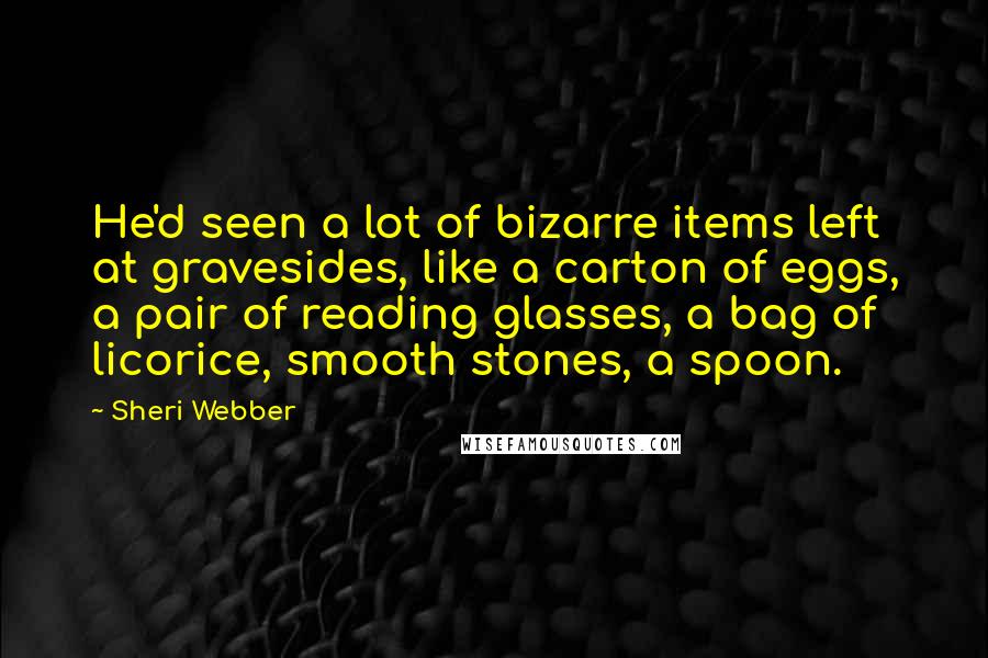 Sheri Webber quotes: He'd seen a lot of bizarre items left at gravesides, like a carton of eggs, a pair of reading glasses, a bag of licorice, smooth stones, a spoon.