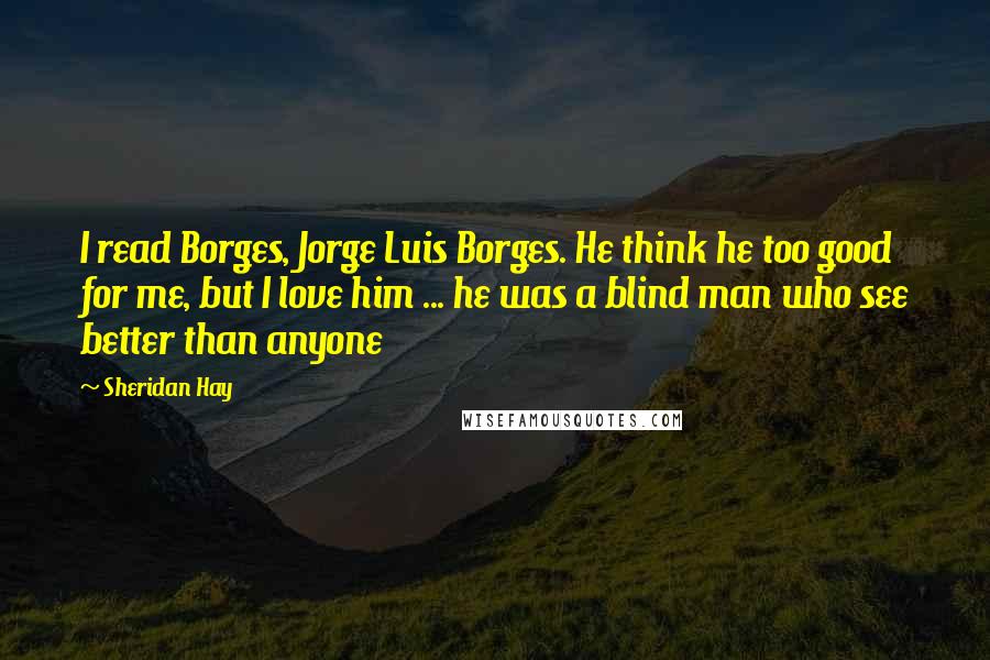 Sheridan Hay quotes: I read Borges, Jorge Luis Borges. He think he too good for me, but I love him ... he was a blind man who see better than anyone