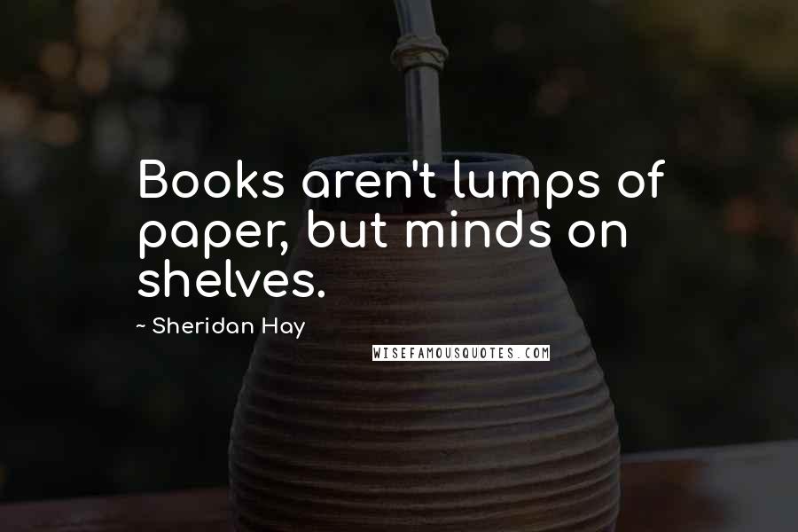 Sheridan Hay quotes: Books aren't lumps of paper, but minds on shelves.