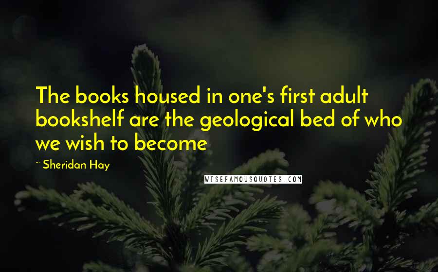 Sheridan Hay quotes: The books housed in one's first adult bookshelf are the geological bed of who we wish to become