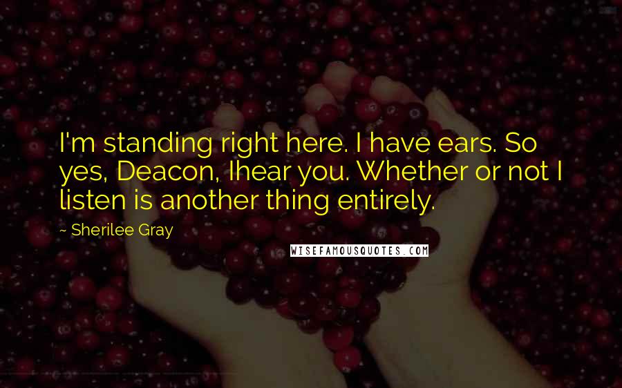 Sherilee Gray quotes: I'm standing right here. I have ears. So yes, Deacon, Ihear you. Whether or not I listen is another thing entirely.