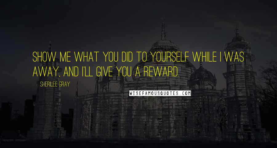 Sherilee Gray quotes: Show me what you did to yourself while I was away, and I'll give you a reward.