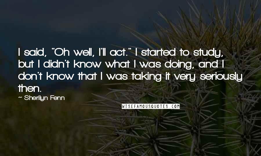 Sherilyn Fenn quotes: I said, "Oh well, I'll act." I started to study, but I didn't know what I was doing, and I don't know that I was taking it very seriously then.