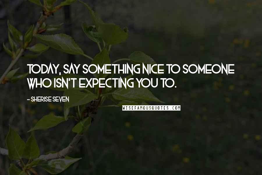 Sherise Seven quotes: Today, say something nice to someone who isn't expecting you to.