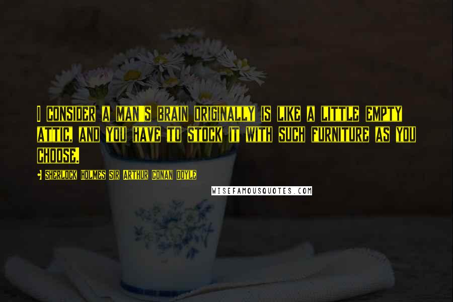 Sherlock Holmes Sir Arthur Conan Doyle quotes: I consider a man's brain originally is like a little empty attic, and you have to stock it with such furniture as you choose.
