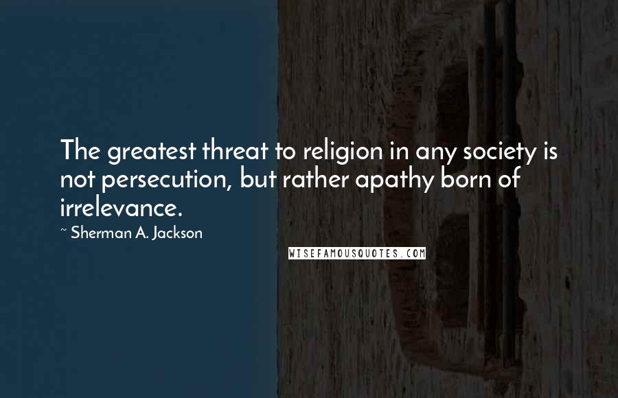 Sherman A. Jackson quotes: The greatest threat to religion in any society is not persecution, but rather apathy born of irrelevance.