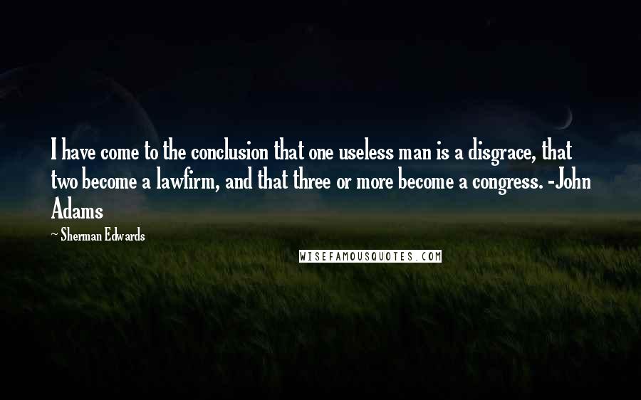 Sherman Edwards quotes: I have come to the conclusion that one useless man is a disgrace, that two become a lawfirm, and that three or more become a congress. -John Adams