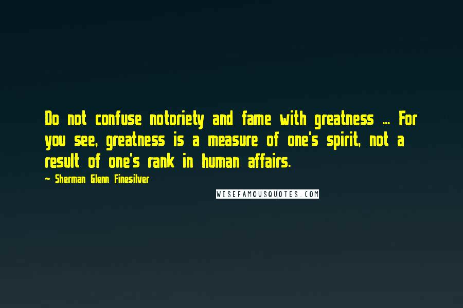 Sherman Glenn Finesilver quotes: Do not confuse notoriety and fame with greatness ... For you see, greatness is a measure of one's spirit, not a result of one's rank in human affairs.