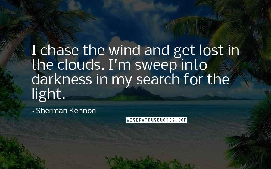 Sherman Kennon quotes: I chase the wind and get lost in the clouds. I'm sweep into darkness in my search for the light. Sherman Kennon quotes: I chase the wind and get lost in the clouds. I'm sweep into darkness in my search for the light.