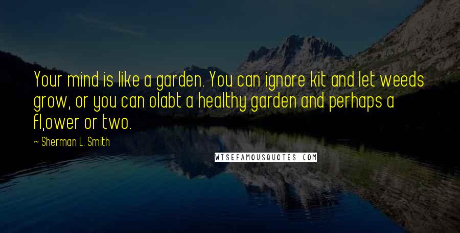 Sherman L. Smith quotes: Your mind is like a garden. You can ignore kit and let weeds grow, or you can olabt a healthy garden and perhaps a fl,ower or two.