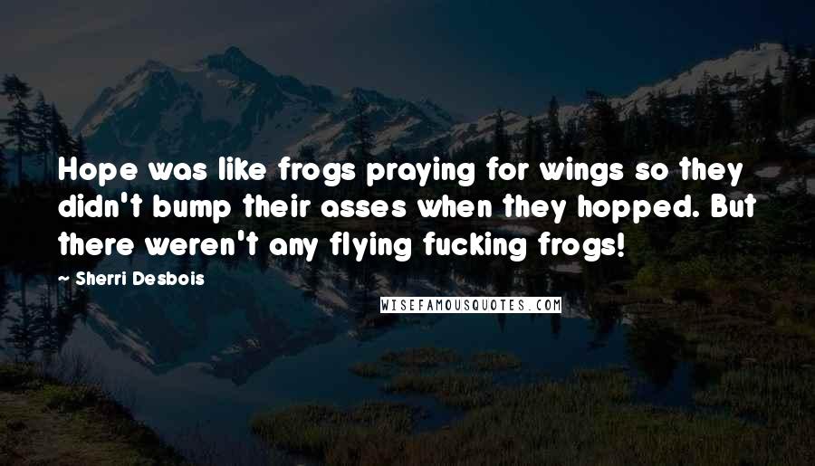Sherri Desbois quotes: Hope was like frogs praying for wings so they didn't bump their asses when they hopped. But there weren't any flying fucking frogs! Sherri Desbois quotes: Hope was like frogs praying for wings so they didn't bump their asses when they hopped. But there weren't any flying fucking frogs!
