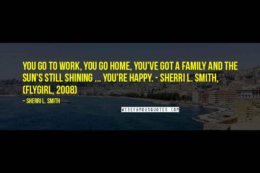 Sherri L. Smith quotes: You go to work, you go home, you've got a family and the sun's still shining ... you're happy. - Sherri L. Smith, (Flygirl, 2008)