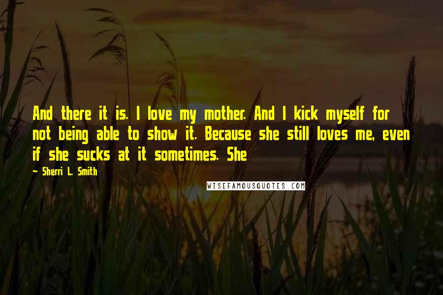 Sherri L. Smith quotes: And there it is. I love my mother. And I kick myself for not being able to show it. Because she still loves me, even if she sucks at it