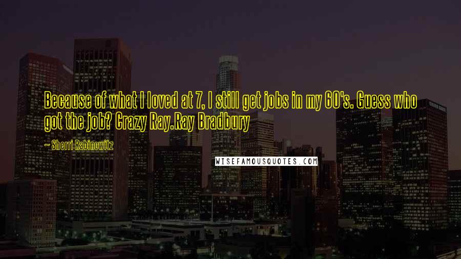 Sherri Rabinowitz quotes: Because of what I loved at 7, I still get jobs in my 60's. Guess who got the job? Crazy Ray.Ray Bradbury