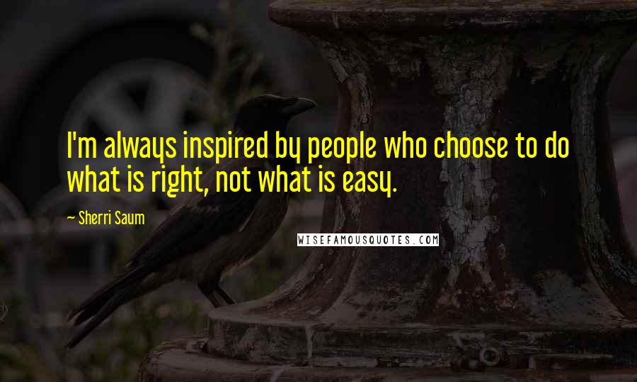 Sherri Saum quotes: I'm always inspired by people who choose to do what is right, not what is easy.