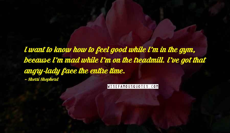 Sherri Shepherd quotes: I want to know how to feel good while I'm in the gym, because I'm mad while I'm on the treadmill. I've got that angry-lady face the entire time.