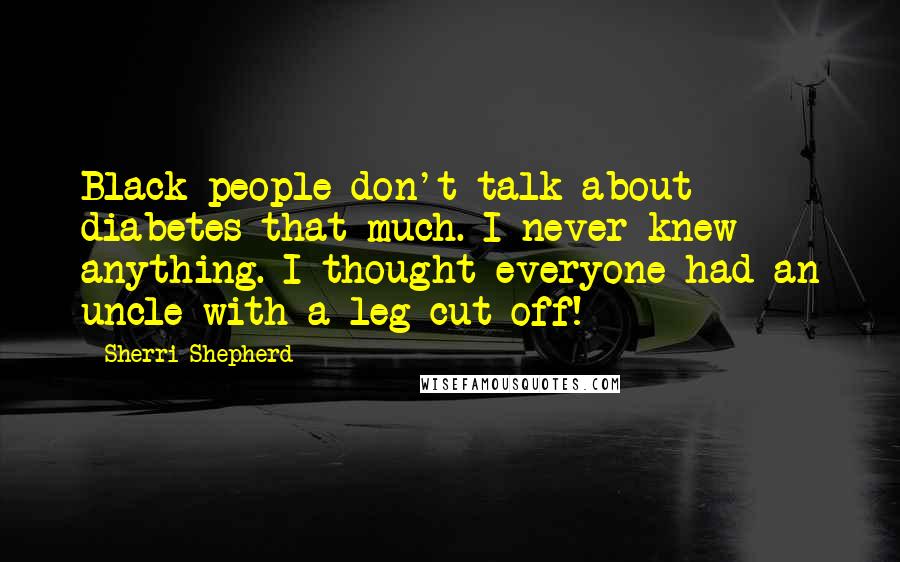 Sherri Shepherd quotes: Black people don't talk about diabetes that much. I never knew anything. I thought everyone had an uncle with a leg cut off!