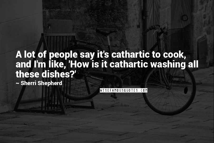 Sherri Shepherd quotes: A lot of people say it's cathartic to cook, and I'm like, 'How is it cathartic washing all these dishes?'