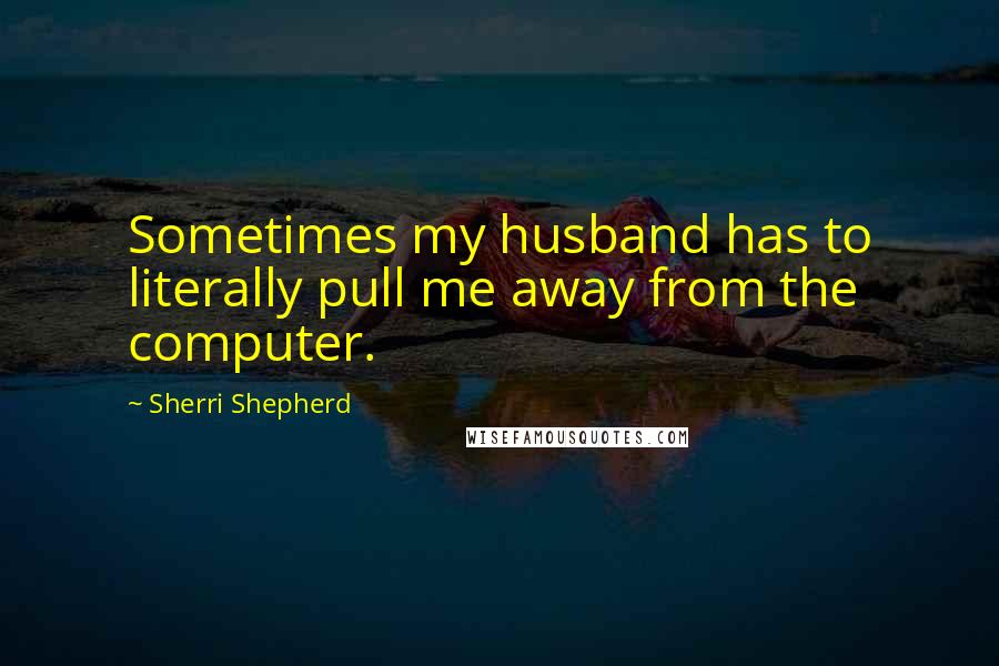 Sherri Shepherd quotes: Sometimes my husband has to literally pull me away from the computer.