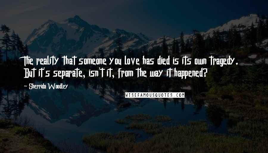 Sherrida Woodley quotes: The reality that someone you love has died is its own tragedy. But it's separate, isn't it, from the way it happened?