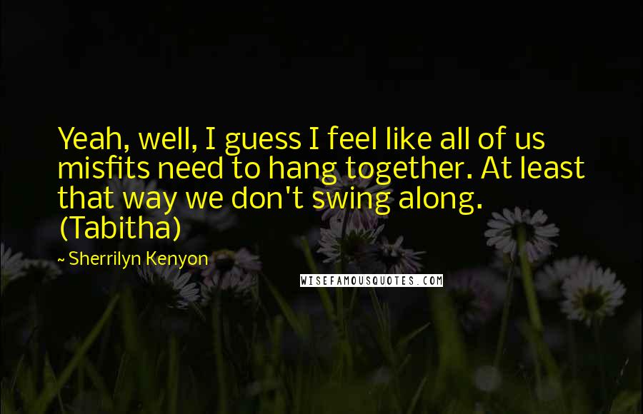 Sherrilyn Kenyon quotes: Yeah, well, I guess I feel like all of us misfits need to hang together. At least that way we don't swing along. (Tabitha)