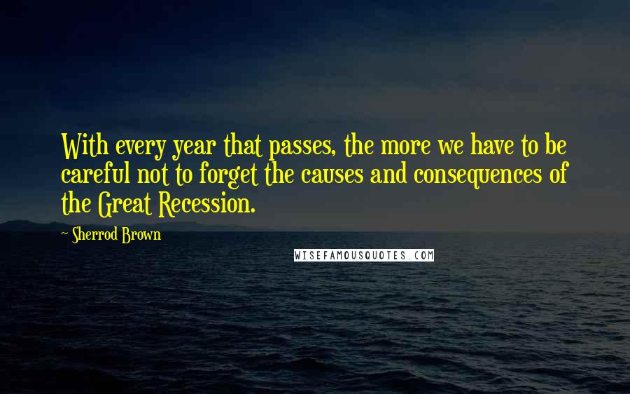 Sherrod Brown quotes: With every year that passes, the more we have to be careful not to forget the causes and consequences of the Great Recession.