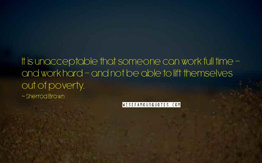 Sherrod Brown quotes: It is unacceptable that someone can work full time - and work hard - and not be able to lift themselves out of poverty.