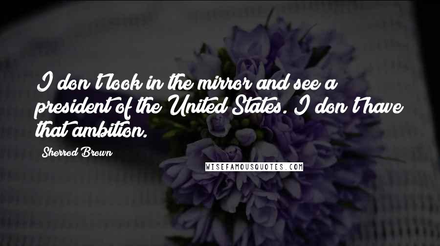 Sherrod Brown quotes: I don't look in the mirror and see a president of the United States. I don't have that ambition. Sherrod Brown quotes: I don't look in the mirror and see a president of the United States. I don't have that ambition.