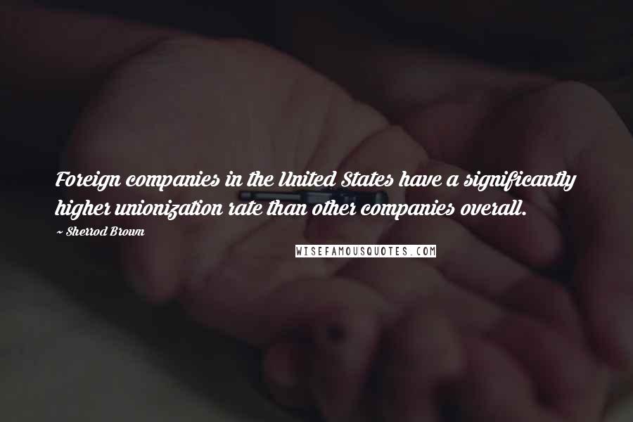 Sherrod Brown quotes: Foreign companies in the United States have a significantly higher unionization rate than other companies overall. Sherrod Brown quotes: Foreign companies in the United States have a significantly higher unionization rate than other companies overall.