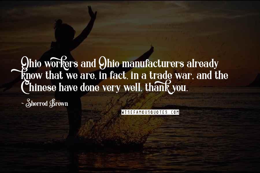 Sherrod Brown quotes: Ohio workers and Ohio manufacturers already know that we are, in fact, in a trade war, and the Chinese have done very well, thank you. Sherrod Brown quotes: Ohio workers and Ohio manufacturers already know that we are, in fact, in a trade war, and the Chinese have done very well, thank you.
