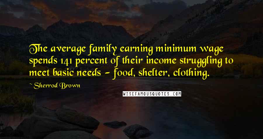 Sherrod Brown quotes: The average family earning minimum wage spends 141 percent of their income struggling to meet basic needs - food, shelter, clothing. Sherrod Brown quotes: The average family earning minimum wage spends 141 percent of their income struggling to meet basic needs - food, shelter, clothing.